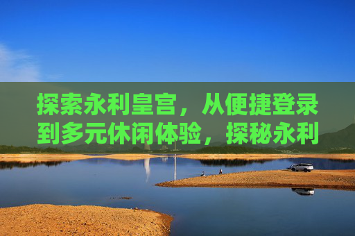 探索永利皇宫，从便捷登录到多元休闲体验，探秘永利皇宫，从便捷登录到多元休闲体验