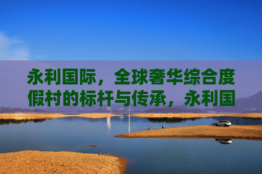 永利国际，全球奢华综合度假村的标杆与传承，永利国际，全球奢华综合度假村的标杆传承