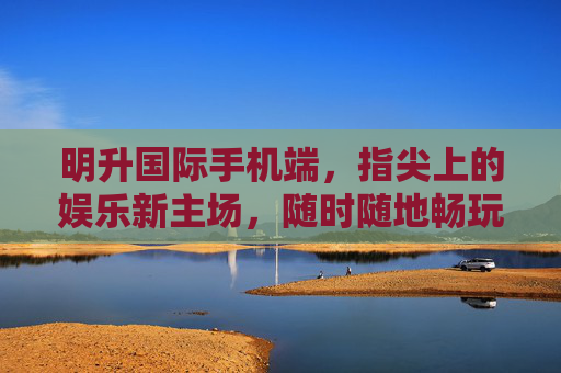 明升国际手机端，指尖上的娱乐新主场，随时随地畅玩无忧，明升国际手机端，指尖畅玩主场，无忧随行