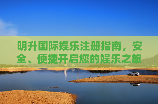 明升国际娱乐注册指南，安全、便捷开启您的娱乐之旅，明升国际娱乐注册指南，安全便捷开启娱乐之旅