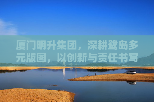 厦门明升集团，深耕鹭岛多元版图，以创新与责任书写时代答卷，厦门明升集团，深耕鹭岛多元版图 以创新责任书写时代答卷
