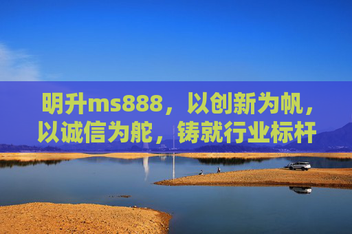 明升ms888，以创新为帆，以诚信为舵，铸就行业标杆，明升ms888，创新为帆诚信为舵，铸就行业标杆