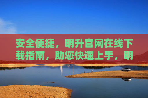 安全便捷，明升官网在线下载指南，助您快速上手，明升官网安全便捷下载指南，快速上手无忧