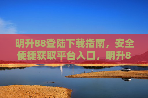 明升88登陆下载指南，安全便捷获取平台入口，明升88安全便捷下载指南