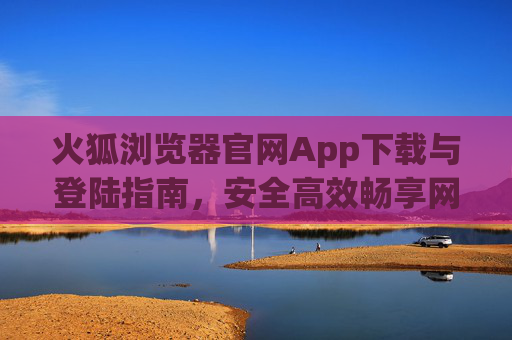 火狐浏览器官网App下载与登陆指南，安全高效畅享网络，火狐浏览器App官网下载登录指南，安全高效畅享网络