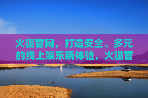 火狐官网，打造安全、多元的线上娱乐新体验，火狐官网，安全多元，开启线上娱乐新体验