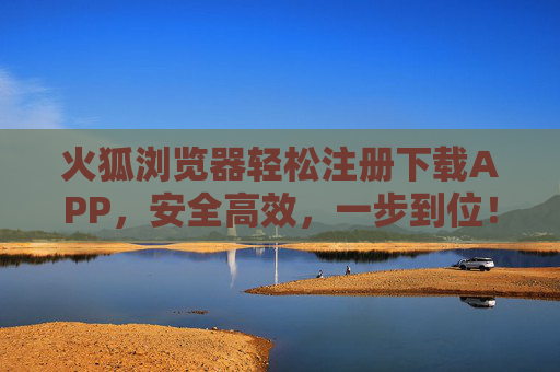 火狐浏览器轻松注册下载APP，安全高效，一步到位！火狐浏览器，安全高效一步到位注册下载APP