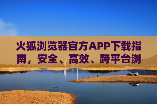 火狐浏览器官方APP下载指南，安全、高效、跨平台浏览新体验，火狐浏览器官方APP下载，安全高效跨平台新体验