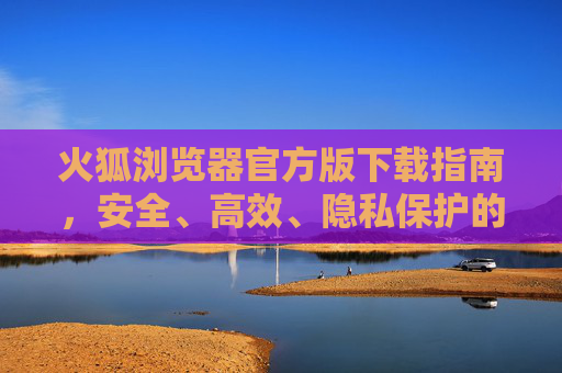 火狐浏览器官方版下载指南，安全、高效、隐私保护的明智之选，火狐浏览器官方版下载指南，安全高效隐私保护的明智之选