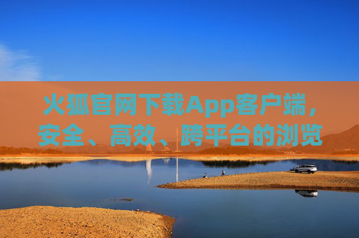 火狐官网下载App客户端，安全、高效、跨平台的浏览器首选，火狐官网下载，安全高效跨平台浏览器App首选