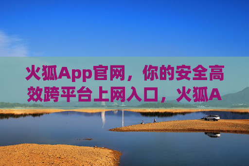 火狐App官网，你的安全高效跨平台上网入口，火狐App官网，安全高效的跨平台上网入口