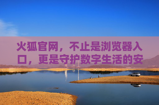 火狐官网，不止是浏览器入口，更是守护数字生活的安全堡垒，火狐官网，不止是浏览器入口，更是数字生活的安全堡垒