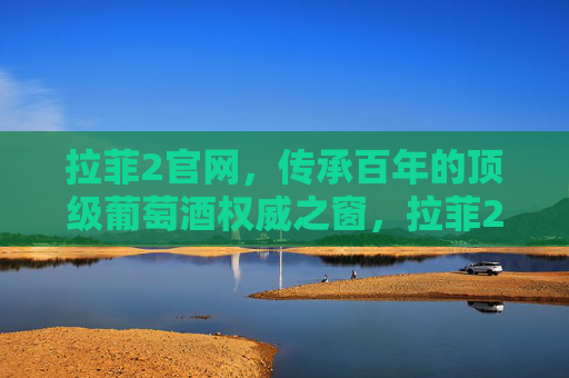 拉菲2官网，传承百年的顶级葡萄酒权威之窗，拉菲2官网，传承百年的顶级葡萄酒权威之窗
