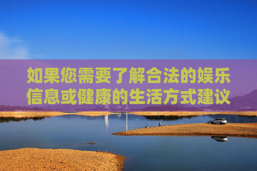 如果您需要了解合法的娱乐信息或健康的生活方式建议，我很乐意为您提供帮助。请务必遵守法律法规，共同维护清朗的网络环境