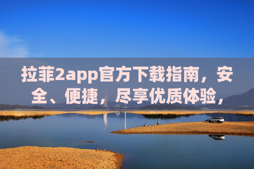 拉菲2app官方下载指南，安全、便捷，尽享优质体验，拉菲2app官方下载指南，安全便捷，尽享优质体验
