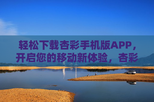 轻松下载杏彩手机版APP，开启您的移动新体验，杏彩手机版APP，轻松下载，开启移动新体验