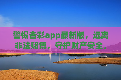警惕杏彩app最新版，远离非法赌博，守护财产安全，警惕杏彩app最新版，远离非法赌博守护财产安全