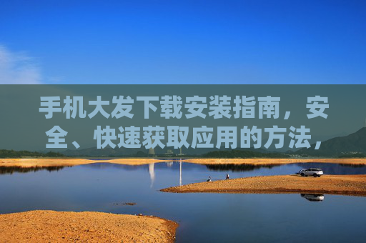 手机大发下载安装指南，安全、快速获取应用的方法，手机大发安全快速下载安装指南