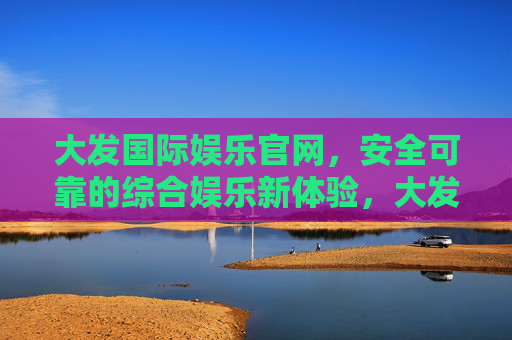 大发国际娱乐官网，安全可靠的综合娱乐新体验，大发国际娱乐官网，安全可靠的综合娱乐新体验
