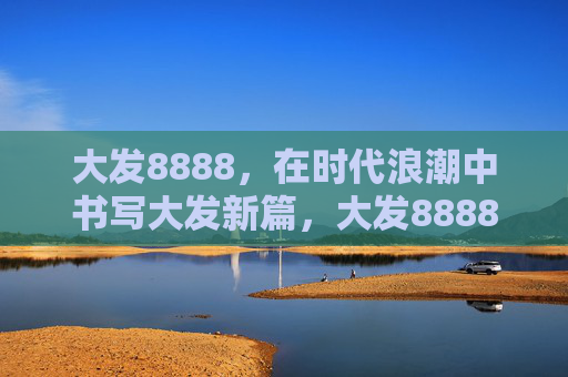 大发8888，在时代浪潮中书写大发新篇，大发8888，在时代浪潮中书写新篇