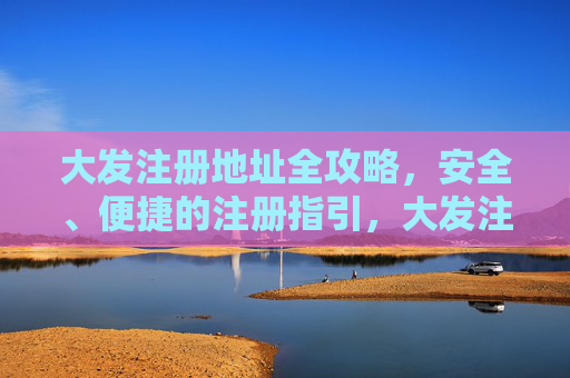 大发注册地址全攻略，安全、便捷的注册指引，大发注册地址安全便捷全攻略