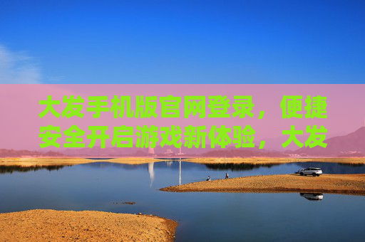 大发手机版官网登录，便捷安全开启游戏新体验，大发手机版官网登录，便捷安全开启游戏新体验