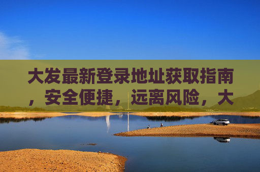 大发最新登录地址获取指南，安全便捷，远离风险，大发最新登录地址获取指南，安全便捷，远离风险