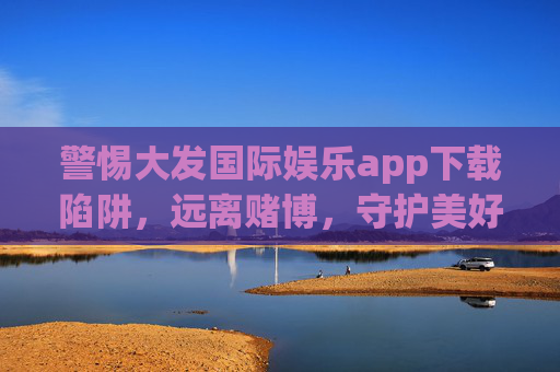 警惕大发国际娱乐app下载陷阱，远离赌博，守护美好生活，警惕大发国际娱乐app下载陷阱，远离赌博守护美好生活