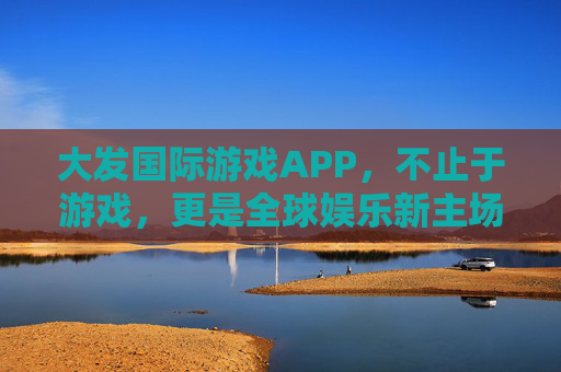 大发国际游戏APP，不止于游戏，更是全球娱乐新主场，大发国际游戏APP，全球娱乐新主场，不止于游戏