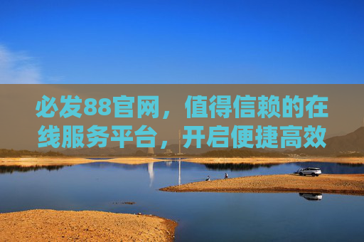 必发88官网，值得信赖的在线服务平台，开启便捷高效体验之旅，必发88官网，值得信赖，开启便捷高效体验之旅