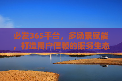 必发365平台，多场景赋能，打造用户信赖的服务生态，必发365平台，多场景赋能打造用户信赖服务生态