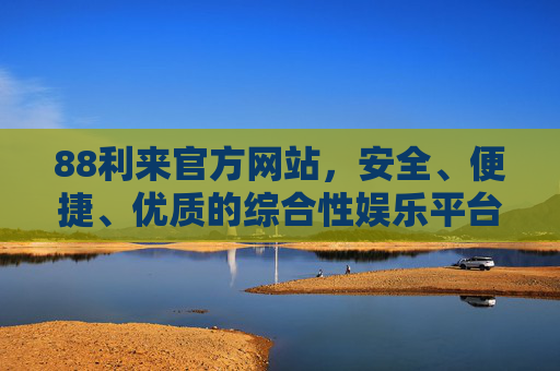 88利来官方网站，安全、便捷、优质的综合性娱乐平台，88利来官方网站，安全便捷优质的综合性娱乐平台