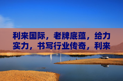 利来国际，老牌底蕴，给力实力，书写行业传奇，利来国际，老牌底蕴实力，书写行业传奇