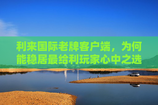 利来国际老牌客户端，为何能稳居最给利玩家心中之选？利来国际老牌客户端为何稳居最给利玩家心中之选？