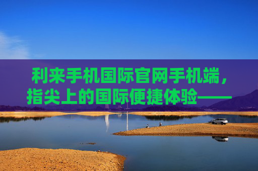 利来手机国际官网手机端，指尖上的国际便捷体验——一站式服务，尽在掌握，利来手机国际官网手机端，指尖国际便捷，一站式尽掌握