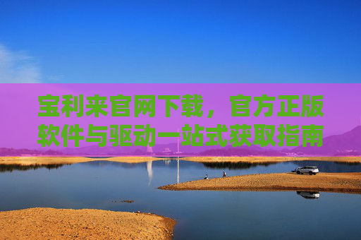 宝利来官网下载，官方正版软件与驱动一站式获取指南，宝利来官网下载，官方正版软件与驱动一站式获取指南
