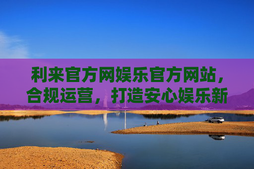 利来官方网娱乐官方网站，合规运营，打造安心娱乐新体验，利来官方网，合规运营，打造安心娱乐新体验