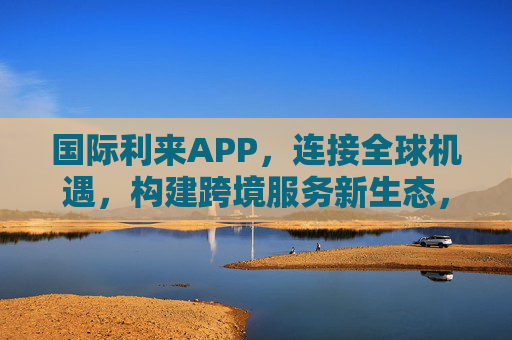 国际利来APP，连接全球机遇，构建跨境服务新生态，连接全球机遇，构建跨境服务新生态——国际利来APP