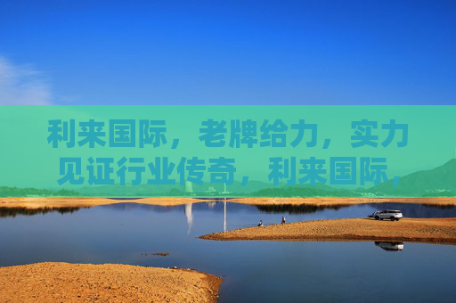 利来国际，老牌给力，实力见证行业传奇，利来国际，老牌实力铸就行业传奇