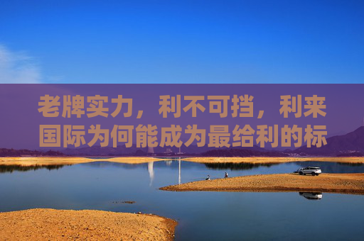 老牌实力，利不可挡，利来国际为何能成为最给利的标杆？老牌实力铸就给利标杆，利来国际利不可挡