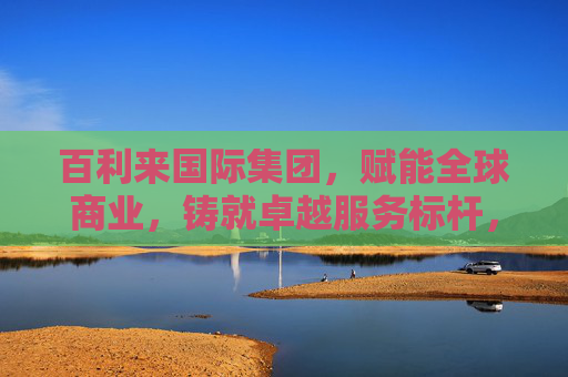 百利来国际集团，赋能全球商业，铸就卓越服务标杆，百利来国际集团，赋能全球商业，铸就卓越服务标杆