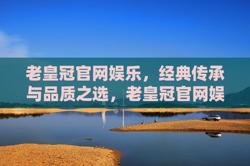 老皇冠官网娱乐，经典传承与品质之选，老皇冠官网娱乐，经典传承与品质之选