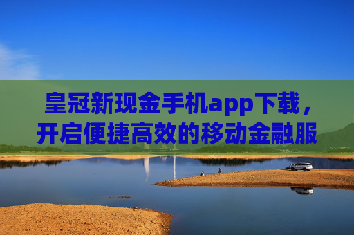 皇冠新现金手机app下载，开启便捷高效的移动金融服务新篇章，皇冠新现金手机app，便捷高效移动金融服务新篇章