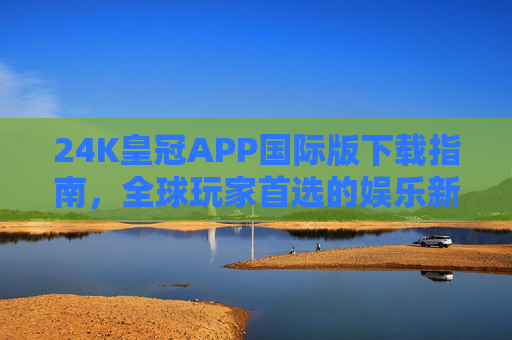 24K皇冠APP国际版下载指南，全球玩家首选的娱乐新体验，24K皇冠APP国际版下载指南，全球玩家的娱乐新体验