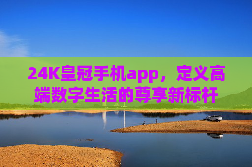 24K皇冠手机app，定义高端数字生活的尊享新标杆