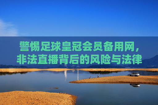 警惕足球皇冠会员备用网，非法直播背后的风险与法律警示，警惕足球皇冠会员备用网，非法直播的风险与法律警示