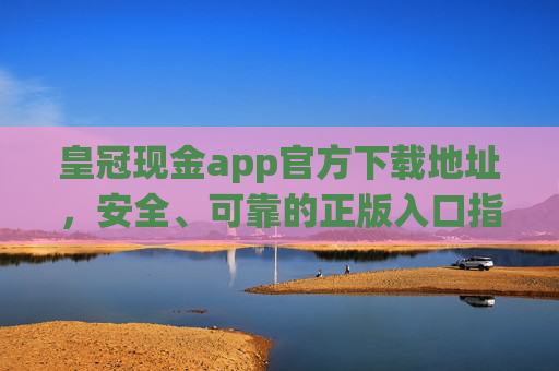 皇冠现金app官方下载地址，安全、可靠的正版入口指南，皇冠现金app官方下载地址，安全可靠的正版入口指南