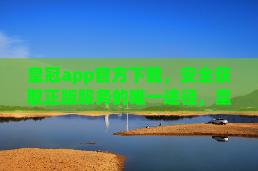皇冠app官方下载，安全获取正版服务的唯一途径，皇冠app官方下载，安全获取正版服务的唯一途径