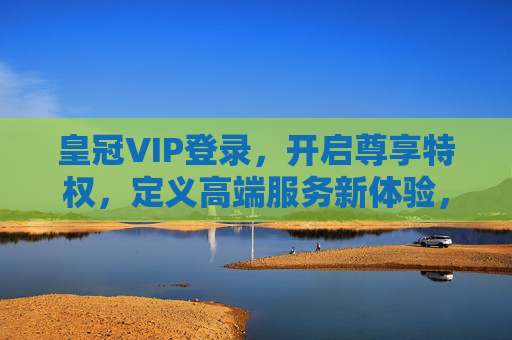 皇冠VIP登录，开启尊享特权，定义高端服务新体验，皇冠VIP登录，尊享特权，定义高端服务新体验