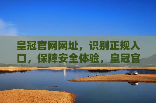 皇冠官网网址，识别正规入口，保障安全体验，皇冠官网网址，识别正规入口，保障安全体验